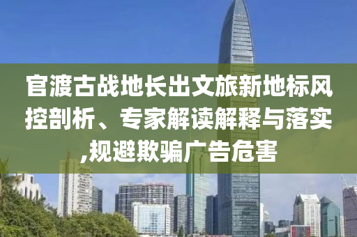 官渡古戰(zhàn)地長出文旅新地標(biāo)風(fēng)控剖析、專家解讀解釋與落實(shí),規(guī)避欺騙廣告危害