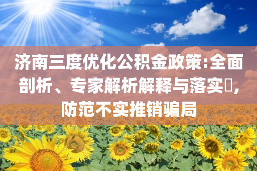 濟(jì)南三度優(yōu)化公積金政策:全面剖析、專家解析解釋與落實(shí)?,防范不實(shí)推銷騙局