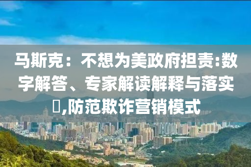 馬斯克：不想為美政府擔責:數(shù)字解答、專家解讀解釋與落實?,防范欺詐營銷模式