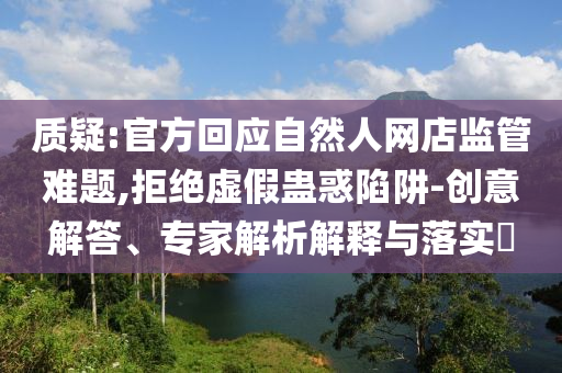 質(zhì)疑:官方回應(yīng)自然人網(wǎng)店監(jiān)管難題,拒絕虛假蠱惑陷阱-創(chuàng)意解答、專家解析解釋與落實?