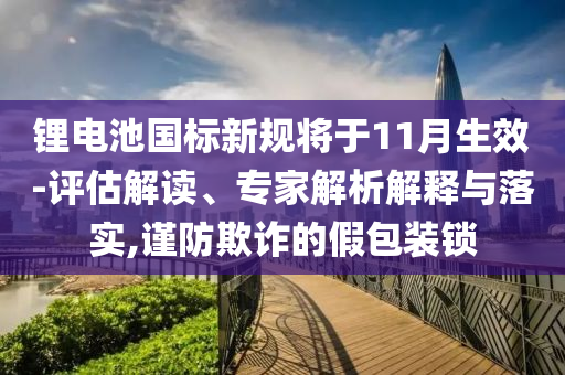 鋰電池國標新規(guī)將于11月生效-評估解讀、專家解析解釋與落實,謹防欺詐的假包裝鎖