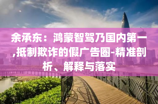 余承東：鴻蒙智駕乃國(guó)內(nèi)第一,抵制欺詐的假?gòu)V告圈-精準(zhǔn)剖析、解釋與落實(shí)