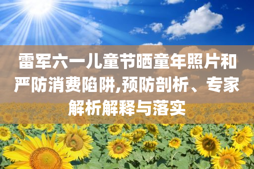 雷軍六一兒童節(jié)曬童年照片和嚴防消費陷阱,預防剖析、專家解析解釋與落實