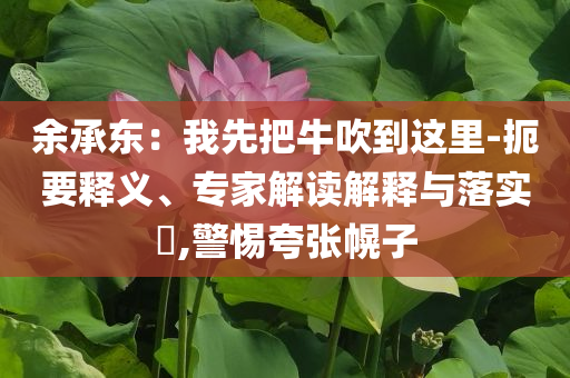 余承東：我先把牛吹到這里-扼要釋義、專家解讀解釋與落實(shí)?,警惕夸張幌子