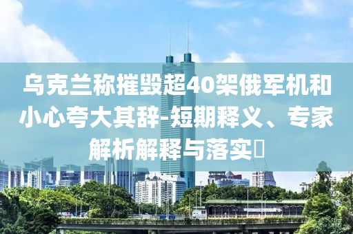 烏克蘭稱摧毀超40架俄軍機(jī)和小心夸大其辭-短期釋義、專家解析解釋與落實(shí)?