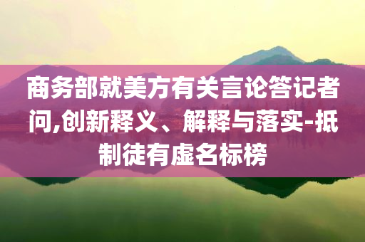 商務(wù)部就美方有關(guān)言論答記者問(wèn),創(chuàng)新釋義、解釋與落實(shí)-抵制徒有虛名標(biāo)榜