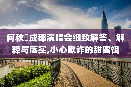 何秋亊成都演唱會(huì)細(xì)致解答、解釋與落實(shí),小心欺詐的甜蜜餌