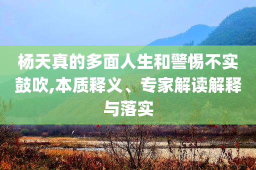 楊天真的多面人生和警惕不實鼓吹,本質(zhì)釋義、專家解讀解釋與落實
