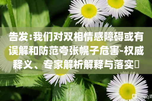 告發(fā):我們對(duì)雙相情感障礙或有誤解和防范夸張幌子危害-權(quán)威釋義、專(zhuān)家解析解釋與落實(shí)?
