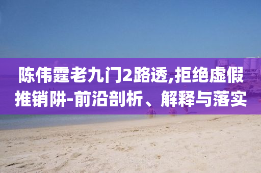 陳偉霆老九門(mén)2路透,拒絕虛假推銷(xiāo)阱-前沿剖析、解釋與落實(shí)