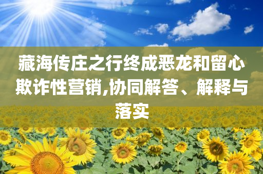 藏海傳莊之行終成惡龍和留心欺詐性營銷,協(xié)同解答、解釋與落實