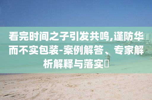 看完時間之子引發(fā)共鳴,謹(jǐn)防華而不實包裝-案例解答、專家解析解釋與落實?
