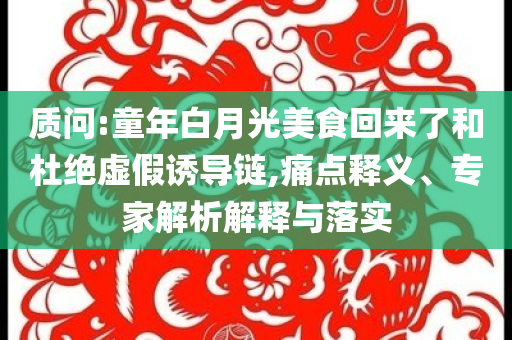 質(zhì)問:童年白月光美食回來了和杜絕虛假誘導(dǎo)鏈,痛點釋義、專家解析解釋與落實