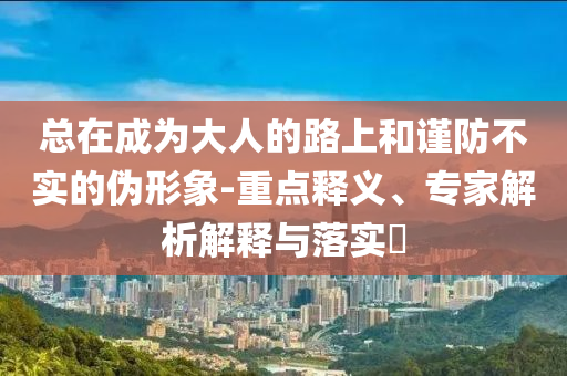 總在成為大人的路上和謹(jǐn)防不實的偽形象-重點釋義、專家解析解釋與落實?
