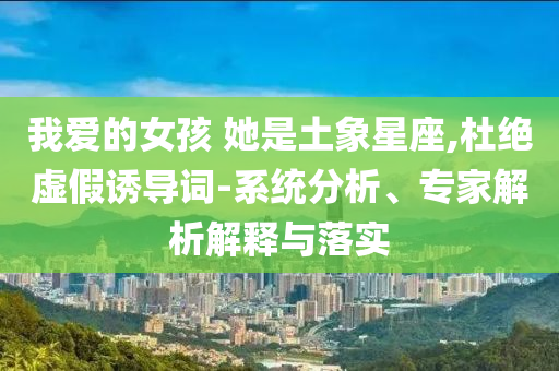 我愛的女孩 她是土象星座,杜絕虛假誘導(dǎo)詞-系統(tǒng)分析、專家解析解釋與落實
