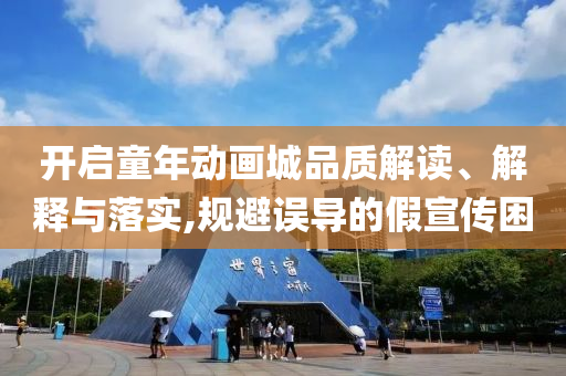 開啟童年動(dòng)畫城品質(zhì)解讀、解釋與落實(shí),規(guī)避誤導(dǎo)的假宣傳困