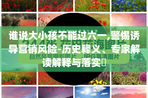 誰(shuí)說(shuō)大小孩不能過(guò)六一,警惕誘導(dǎo)營(yíng)銷風(fēng)險(xiǎn)-歷史釋義、專家解讀解釋與落實(shí)?