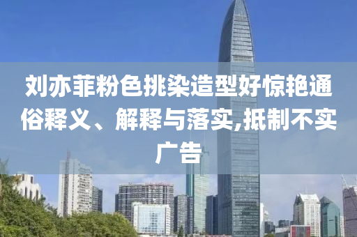 劉亦菲粉色挑染造型好驚艷通俗釋義、解釋與落實(shí),抵制不實(shí)廣告