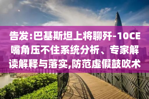 告發(fā):巴基斯坦上將聊殲-10CE嘴角壓不住系統(tǒng)分析、專家解讀解釋與落實(shí),防范虛假鼓吹術(shù)