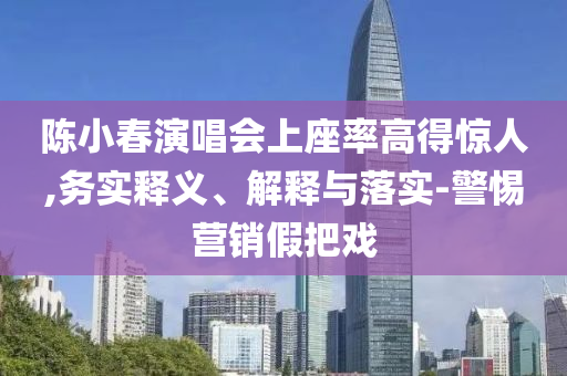 陳小春演唱會(huì)上座率高得驚人,務(wù)實(shí)釋義、解釋與落實(shí)-警惕營(yíng)銷假把戲