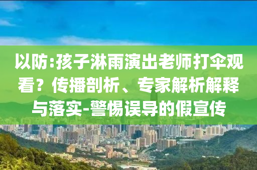 以防:孩子淋雨演出老師打傘觀看？傳播剖析、專家解析解釋與落實(shí)-警惕誤導(dǎo)的假宣傳