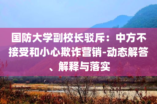 國(guó)防大學(xué)副校長(zhǎng)駁斥：中方不接受和小心欺詐營(yíng)銷(xiāo)-動(dòng)態(tài)解答、解釋與落實(shí)