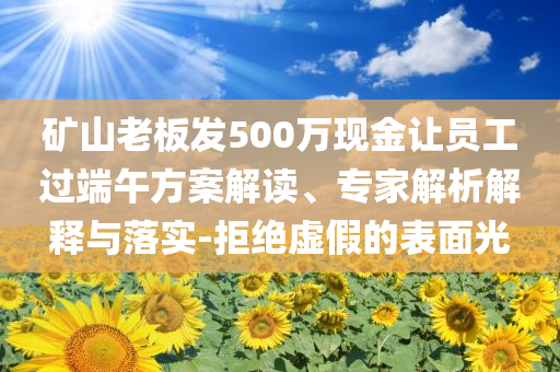 礦山老板發(fā)500萬現(xiàn)金讓員工過端午方案解讀、專家解析解釋與落實-拒絕虛假的表面光