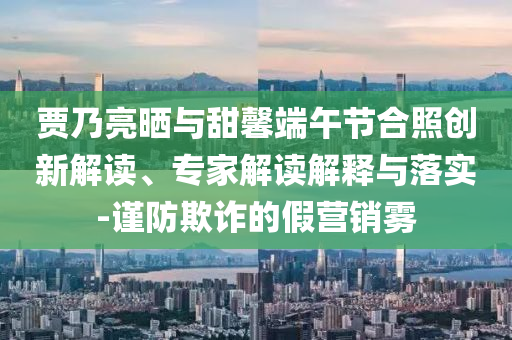 賈乃亮?xí)衽c甜馨端午節(jié)合照創(chuàng)新解讀、專家解讀解釋與落實-謹(jǐn)防欺詐的假營銷霧