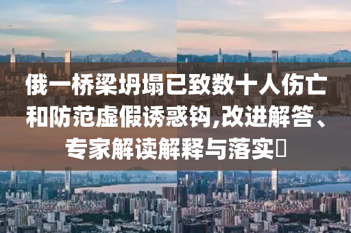 俄一橋梁坍塌已致數(shù)十人傷亡和防范虛假誘惑鉤,改進解答、專家解讀解釋與落實?
