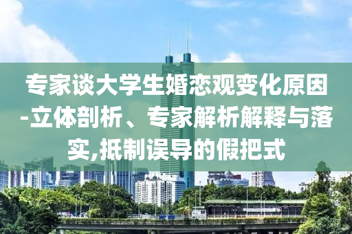 專家談大學(xué)生婚戀觀變化原因-立體剖析、專家解析解釋與落實(shí),抵制誤導(dǎo)的假把式