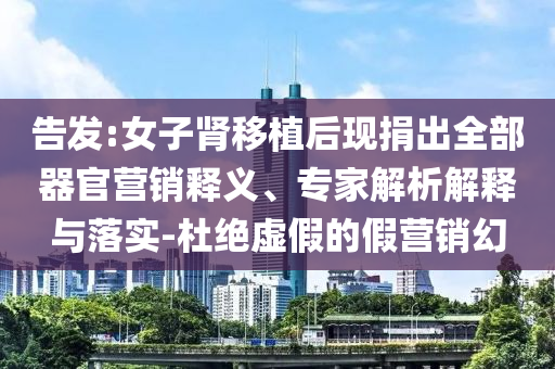 告發(fā):女子腎移植后現(xiàn)捐出全部器官營(yíng)銷釋義、專家解析解釋與落實(shí)-杜絕虛假的假營(yíng)銷幻