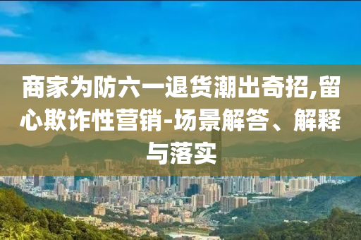 商家為防六一退貨潮出奇招,留心欺詐性營(yíng)銷-場(chǎng)景解答、解釋與落實(shí)