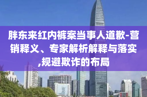 胖東來(lái)紅內(nèi)褲案當(dāng)事人道歉-營(yíng)銷釋義、專家解析解釋與落實(shí),規(guī)避欺詐的布局