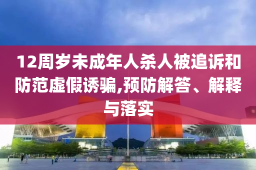 12周歲未成年人殺人被追訴和防范虛假誘騙,預(yù)防解答、解釋與落實(shí)