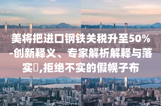 美將把進口鋼鐵關稅升至50%-創(chuàng)新釋義、專家解析解釋與落實?,拒絕不實的假幌子布