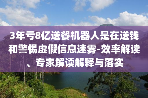 3年虧8億送餐機器人是在送錢和警惕虛假信息迷霧-效率解讀、專家解讀解釋與落實