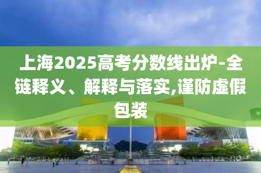 上海2025高考分?jǐn)?shù)線出爐-全鏈釋義、解釋與落實(shí),謹(jǐn)防虛假包裝