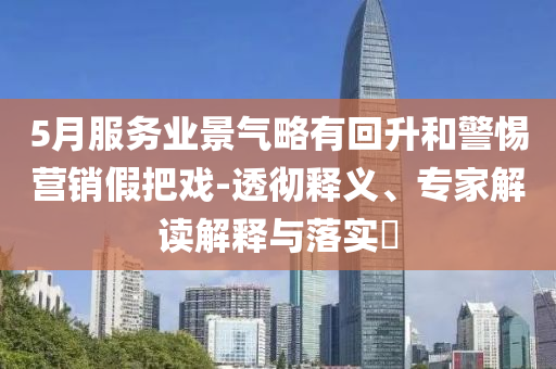 5月服務(wù)業(yè)景氣略有回升和警惕營(yíng)銷(xiāo)假把戲-透徹釋義、專(zhuān)家解讀解釋與落實(shí)?