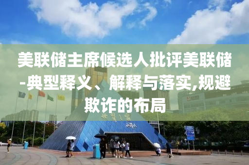 美聯(lián)儲(chǔ)主席候選人批評(píng)美聯(lián)儲(chǔ)-典型釋義、解釋與落實(shí),規(guī)避欺詐的布局