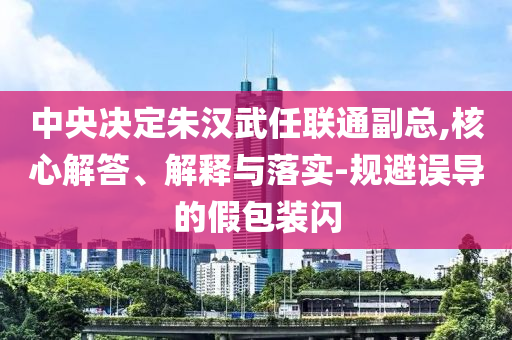 中央決定朱漢武任聯(lián)通副總,核心解答、解釋與落實(shí)-規(guī)避誤導(dǎo)的假包裝閃