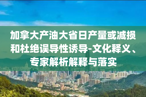 加拿大產(chǎn)油大省日產(chǎn)量或減損和杜絕誤導(dǎo)性誘導(dǎo)-文化釋義、專家解析解釋與落實(shí)