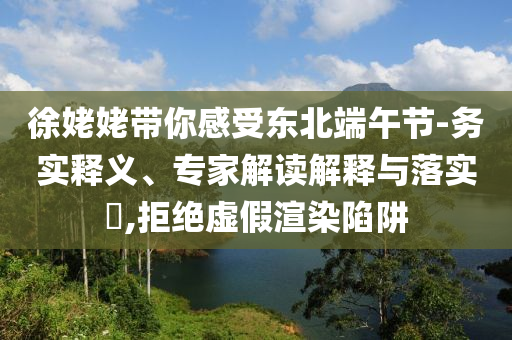 徐姥姥帶你感受東北端午節(jié)-務(wù)實釋義、專家解讀解釋與落實?,拒絕虛假渲染陷阱