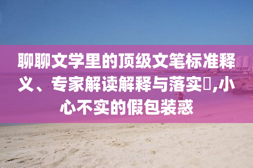 聊聊文學(xué)里的頂級文筆標(biāo)準(zhǔn)釋義、專家解讀解釋與落實?,小心不實的假包裝惑
