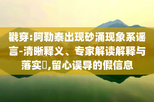 戳穿:阿勒泰出現(xiàn)砂涌現(xiàn)象系謠言-清晰釋義、專家解讀解釋與落實?,留心誤導(dǎo)的假信息