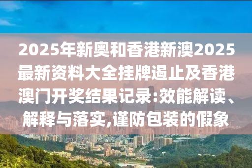 2025年新奧和香港新澳2025最新資料大全掛牌遏止及香港澳門(mén)開(kāi)獎(jiǎng)結(jié)果記錄:效能解讀、解釋與落實(shí),謹(jǐn)防包裝的假象