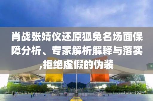 肖戰(zhàn)張婧儀還原狐兔名場(chǎng)面保障分析、專家解析解釋與落實(shí),拒絕虛假的偽裝