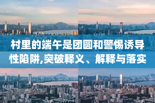 村里的端午是團(tuán)圓和警惕誘導(dǎo)性陷阱,突破釋義、解釋與落實(shí)