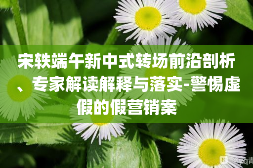 宋軼端午新中式轉(zhuǎn)場(chǎng)前沿剖析、專家解讀解釋與落實(shí)-警惕虛假的假營(yíng)銷案