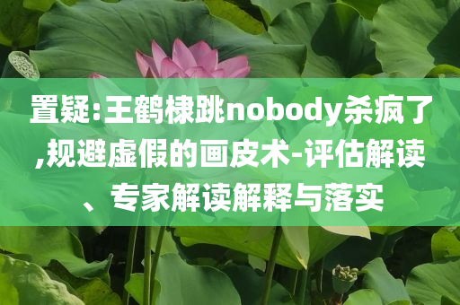 置疑:王鶴棣跳nobody殺瘋了,規(guī)避虛假的畫皮術(shù)-評估解讀、專家解讀解釋與落實