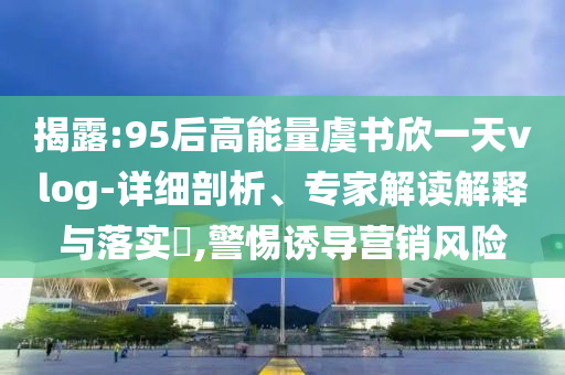 揭露:95后高能量虞書欣一天vlog-詳細(xì)剖析、專家解讀解釋與落實(shí)?,警惕誘導(dǎo)營(yíng)銷風(fēng)險(xiǎn)